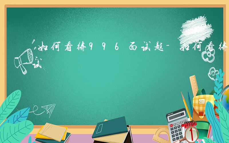 如何看待996面试题-如何看待996 面试